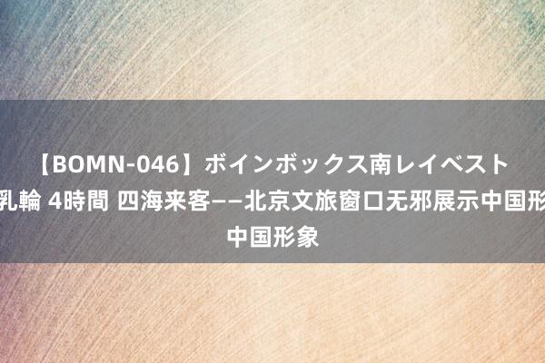 【BOMN-046】ボインボックス南レイベスト 巨乳輪 4時間 四海来客——北京文旅窗口无邪展示中国形象