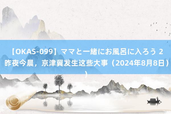 【OKAS-099】ママと一緒にお風呂に入ろう 2 昨夜今晨，京津冀发生这些大事（2024年8月8日）