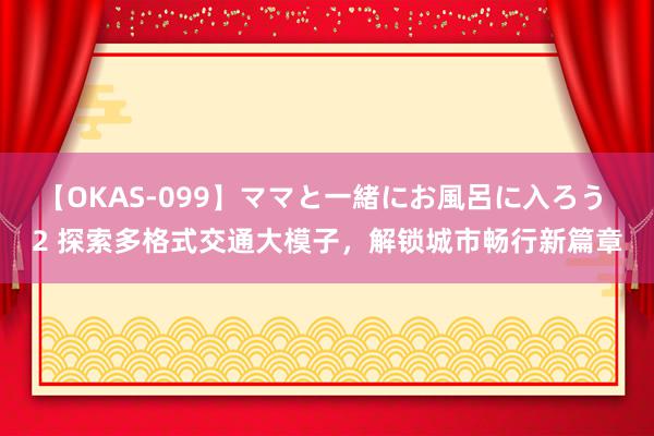 【OKAS-099】ママと一緒にお風呂に入ろう 2 探索多格式交通大模子，解锁城市畅行新篇章