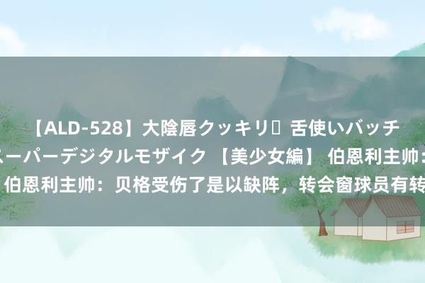 【ALD-528】大陰唇クッキリ・舌使いバッチリ・アナルまる見え スーパーデジタルモザイク 【美少女編】 伯恩利主帅：贝格受伤了是以缺阵，转会窗球员有转会据说很平时