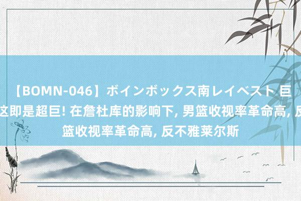 【BOMN-046】ボインボックス南レイベスト 巨乳輪 4時間 这即是超巨! 在詹杜库的影响下, 男篮收视率革命高, 反不雅莱尔斯