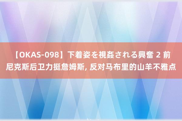 【OKAS-098】下着姿を視姦される興奮 2 前尼克斯后卫力挺詹姆斯, 反对马布里的山羊不雅点