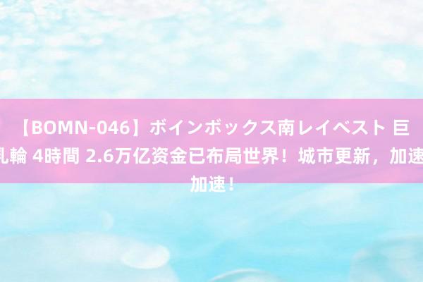 【BOMN-046】ボインボックス南レイベスト 巨乳輪 4時間 2.6万亿资金已布局世界！城市更新，加速！