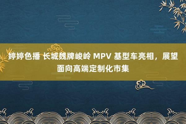 婷婷色播 长城魏牌峻岭 MPV 基型车亮相，展望面向高端定制化市集