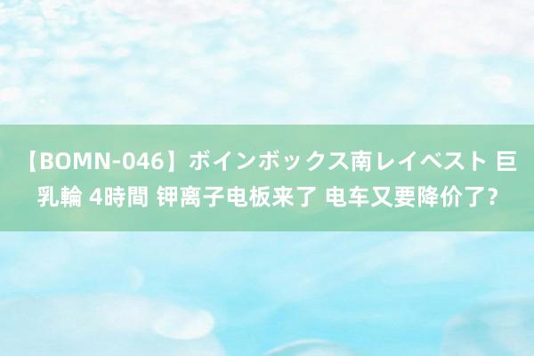 【BOMN-046】ボインボックス南レイベスト 巨乳輪 4時間 钾离子电板来了 电车又要降价了？