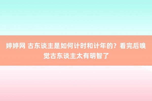 婷婷网 古东谈主是如何计时和计年的？看完后嗅觉古东谈主太有明智了