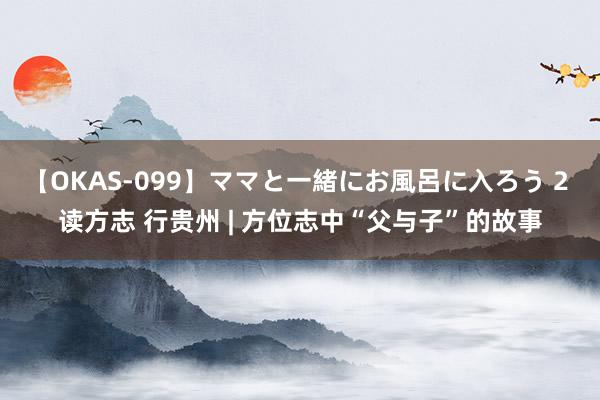 【OKAS-099】ママと一緒にお風呂に入ろう 2 读方志 行贵州 | 方位志中“父与子”的故事