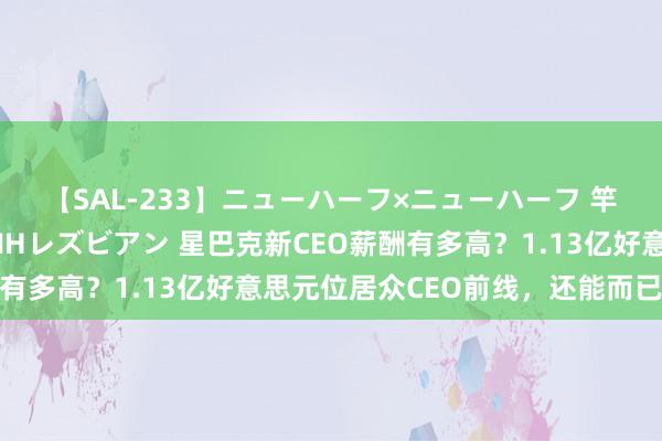 【SAL-233】ニューハーフ×ニューハーフ 竿有り同性愛まるごとNHレズビアン 星巴克新CEO薪酬有多高？1.13亿好意思元位居众CEO前线，还能而已办公