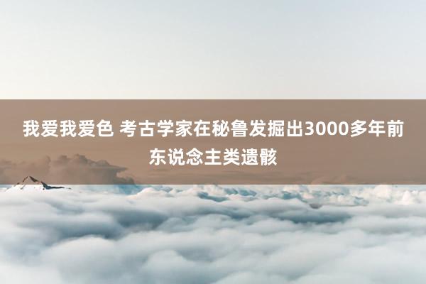 我爱我爱色 考古学家在秘鲁发掘出3000多年前东说念主类遗骸