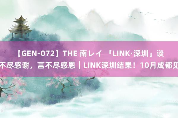 【GEN-072】THE 南レイ 「LINK·深圳」谈不尽感谢，言不尽感恩｜LINK深圳结果！10月成都见