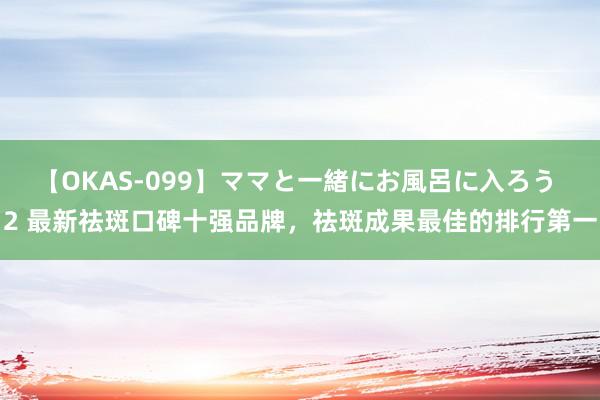 【OKAS-099】ママと一緒にお風呂に入ろう 2 最新祛斑口碑十强品牌，祛斑成果最佳的排行第一