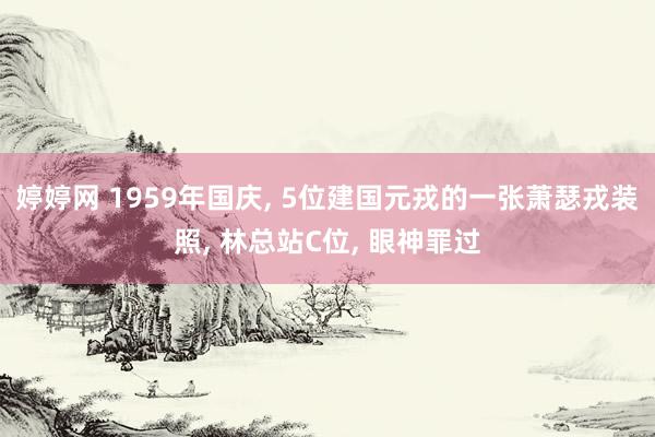 婷婷网 1959年国庆, 5位建国元戎的一张萧瑟戎装照, 林总站C位, 眼神罪过