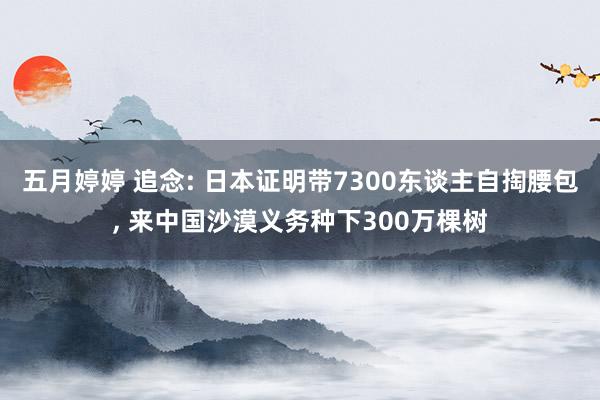 五月婷婷 追念: 日本证明带7300东谈主自掏腰包, 来中国沙漠义务种下300万棵树