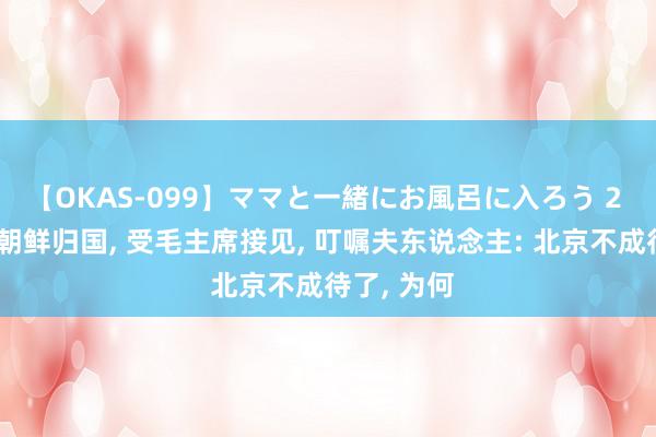 【OKAS-099】ママと一緒にお風呂に入ろう 2 曾泽生从朝鲜归国, 受毛主席接见, 叮嘱夫东说念主: 北京不成待了, 为何