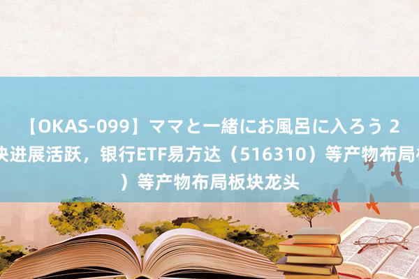 【OKAS-099】ママと一緒にお風呂に入ろう 2 银行板块进展活跃，银行ETF易方达（516310）等产物布局板块龙头