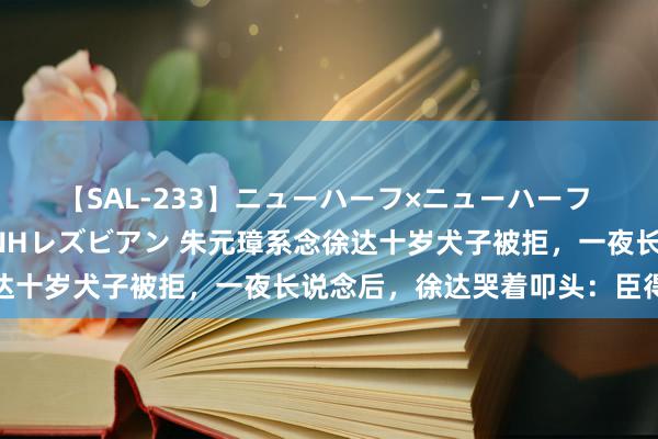 【SAL-233】ニューハーフ×ニューハーフ 竿有り同性愛まるごとNHレズビアン 朱元璋系念徐达十岁犬子被拒，一夜长说念后，徐达哭着叩头：臣得志