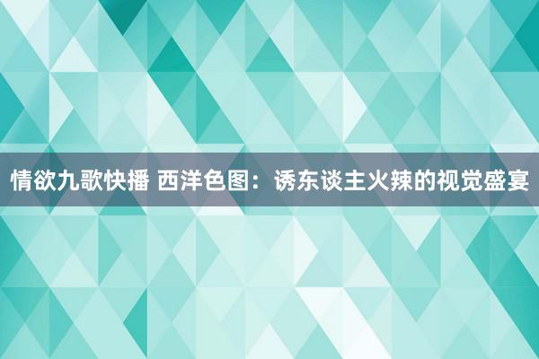 情欲九歌快播 西洋色图：诱东谈主火辣的视觉盛宴