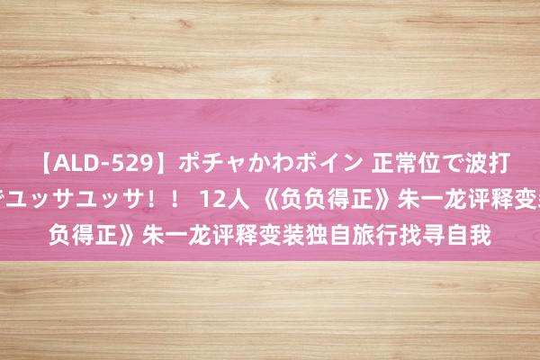 【ALD-529】ポチャかわボイン 正常位で波打つ腹肉！！騎乗位でユッサユッサ！！ 12人 《负负得正》朱一龙评释变装独自旅行找寻自我