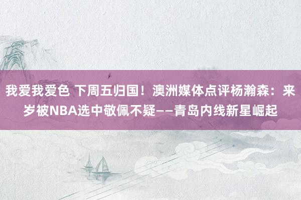 我爱我爱色 下周五归国！澳洲媒体点评杨瀚森：来岁被NBA选中敬佩不疑——青岛内线新星崛起