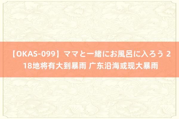 【OKAS-099】ママと一緒にお風呂に入ろう 2 18地将有大到暴雨 广东沿海或现大暴雨