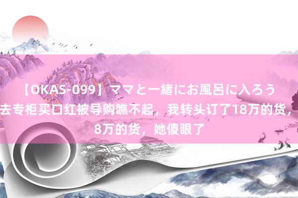 【OKAS-099】ママと一緒にお風呂に入ろう 2 穿寝衣去专柜买口红被导购瞧不起，我转头订了18万的货，她傻眼了