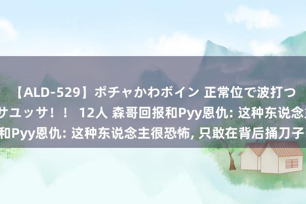 【ALD-529】ポチャかわボイン 正常位で波打つ腹肉！！騎乗位でユッサユッサ！！ 12人 森哥回报和Pyy恩仇: 这种东说念主很恐怖, 只敢在背后捅刀子!