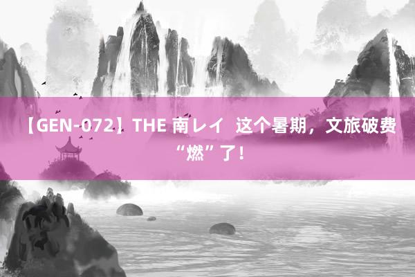 【GEN-072】THE 南レイ  这个暑期，文旅破费“燃”了！