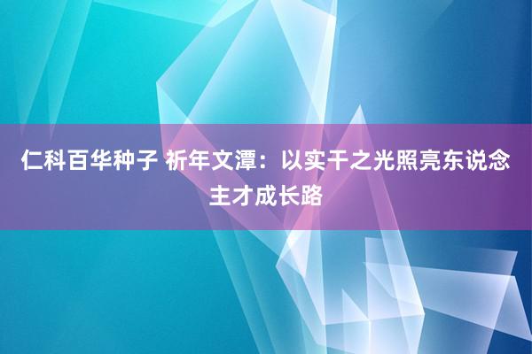 仁科百华种子 祈年文潭：以实干之光照亮东说念主才成长路