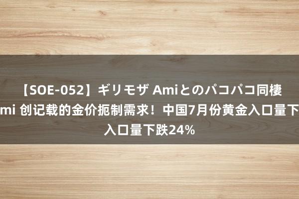 【SOE-052】ギリモザ Amiとのパコパコ同棲生活 Ami 创记载的金价扼制需求！中国7月份黄金入口量下跌24%