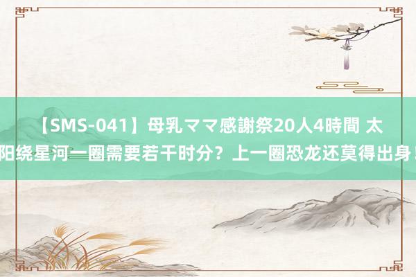 【SMS-041】母乳ママ感謝祭20人4時間 太阳绕星河一圈需要若干时分？上一圈恐龙还莫得出身！