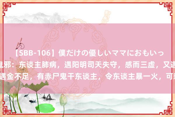 【SBB-106】僕だけの優しいママにおもいっきり甘えたい ι75赤尸鬼邪：东谈主肺病，遇阳明司天失守，感而三虚，又遇金不足，有赤尸鬼干东谈主，令东谈主暴一火，可刺手阳明之所过，复刺肺俞。