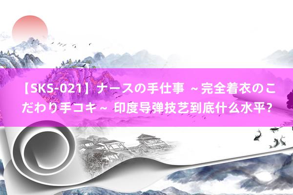 【SKS-021】ナースの手仕事 ～完全着衣のこだわり手コキ～ 印度导弹技艺到底什么水平？