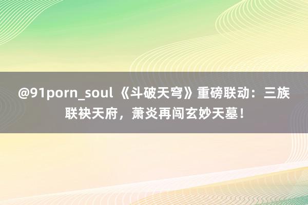 @91porn_soul 《斗破天穹》重磅联动：三族联袂天府，萧炎再闯玄妙天墓！