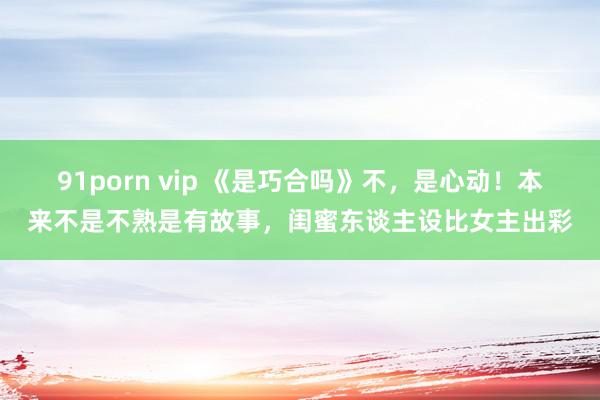 91porn vip 《是巧合吗》不，是心动！本来不是不熟是有故事，闺蜜东谈主设比女主出彩