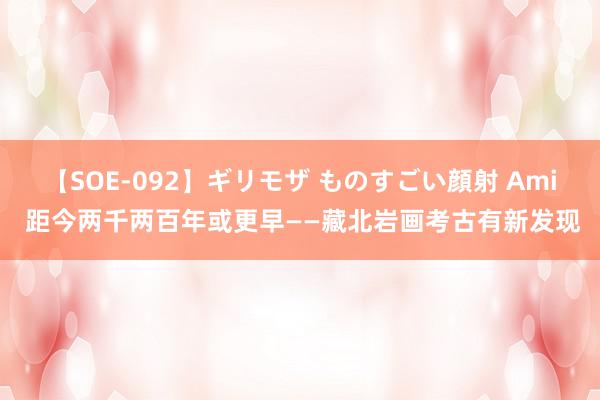 【SOE-092】ギリモザ ものすごい顔射 Ami 距今两千两百年或更早——藏北岩画考古有新发现