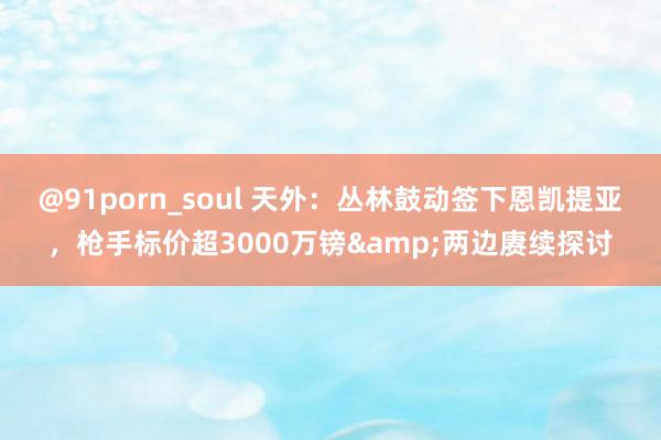 @91porn_soul 天外：丛林鼓动签下恩凯提亚，枪手标价超3000万镑&两边赓续探讨