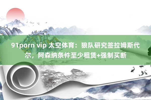 91porn vip 太空体育：狼队研究签拉姆斯代尔，阿森纳条件至少租赁+强制买断