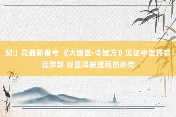 梨々花最新番号 《大国医·令嫒方》见证中医药弥远弥新 彰显泽被遗民的别传