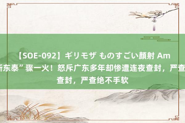 【SOE-092】ギリモザ ものすごい顔射 Ami 东莞“新东泰”骤一火！怒斥广东多年却惨遭连夜查封，严查绝不手软