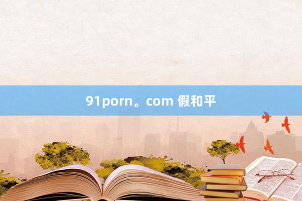 91porn。com 假和平