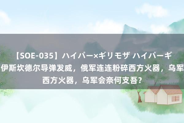 【SOE-035】ハイパー×ギリモザ ハイパーギリモザ Ami 伊斯坎德尔导弹发威，俄军连连粉碎西方火器，乌军会奈何支吾？