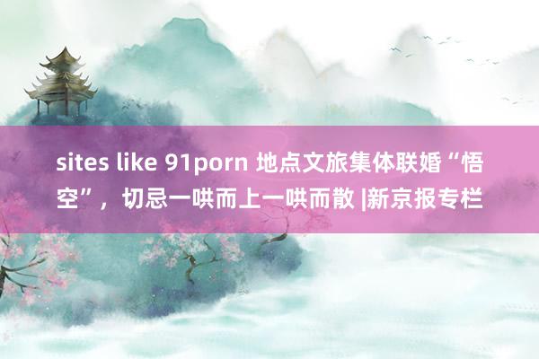 sites like 91porn 地点文旅集体联婚“悟空”，切忌一哄而上一哄而散 |新京报专栏