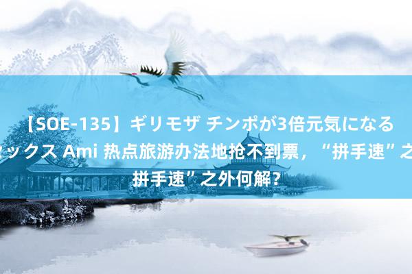 【SOE-135】ギリモザ チンポが3倍元気になる励ましセックス Ami 热点旅游办法地抢不到票，“拼手速”之外何解？