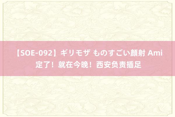 【SOE-092】ギリモザ ものすごい顔射 Ami 定了！就在今晚！西安负责插足