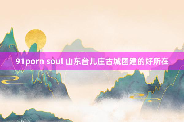 91porn soul 山东台儿庄古城团建的好所在