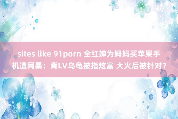 sites like 91porn 全红婵为姆妈买苹果手机遭网暴：背LV乌龟被指炫富 大火后被针对？