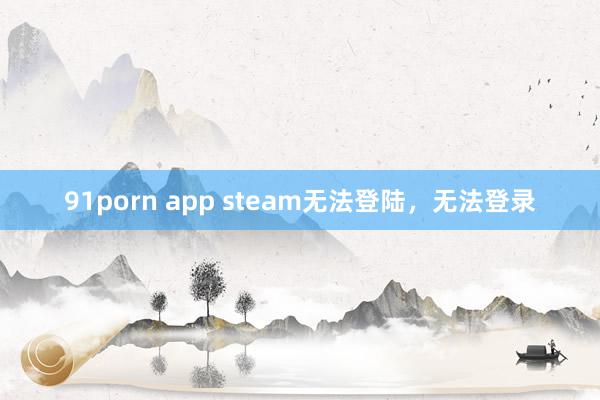 91porn app steam无法登陆，无法登录