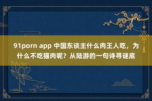 91porn app 中国东谈主什么肉王人吃，为什么不吃猫肉呢？从陆游的一句诗寻谜底