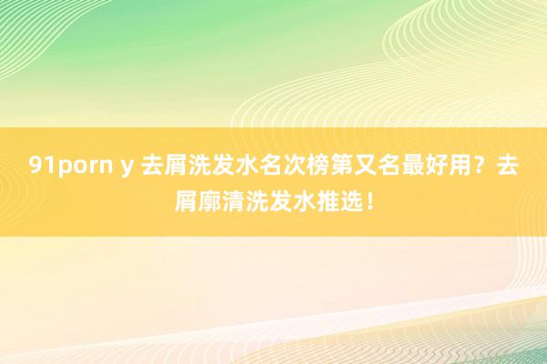 91porn y 去屑洗发水名次榜第又名最好用？去屑廓清洗发水推选！