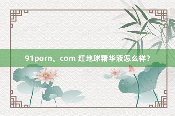 91porn。com 红地球精华液怎么样？